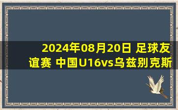 2024年08月20日 足球友谊赛 中国U16vs乌兹别克斯坦U16 全场录像